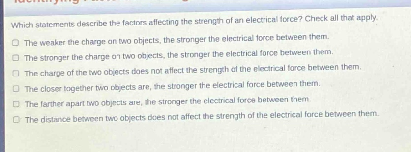 which statements describe the factors affecting the strength of an electrical force? check all that apply.\nthe weaker the charge on two objects, the stronger the electrical force between them.\nthe stronger the charge on two objects, the stronger the electrical force between them.\nthe charge of the two objects does not affect the strength of the electrical force between them.\nthe closer together two objects are, the stronger the electrical force between them.\nthe farther apart two objects are, the stronger the electrical force between them.\nthe distance between two objects does not affect the strength of the electrical force between them.