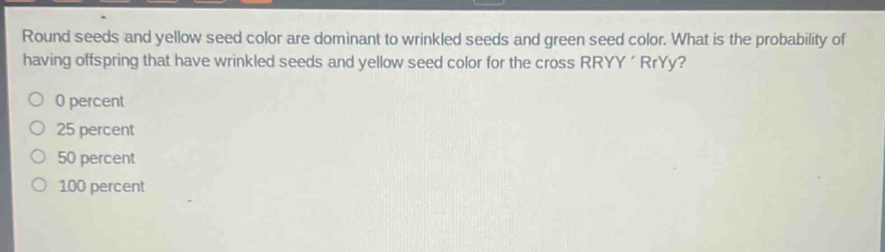 round seeds and yellow seed color are dominant to wrinkled seeds and green seed color. what is the probability of having offspring that have wrinkled seeds and yellow seed color for the cross rryy rryy?\n0 percent\n25 percent\n50 percent\n100 percent