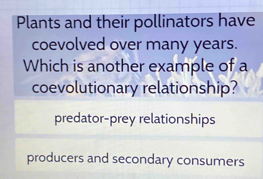 plants and their pollinators have coevolved over many years. which is another example of a coevolutionary relationship? predator - prey relationships producers and secondary consumers