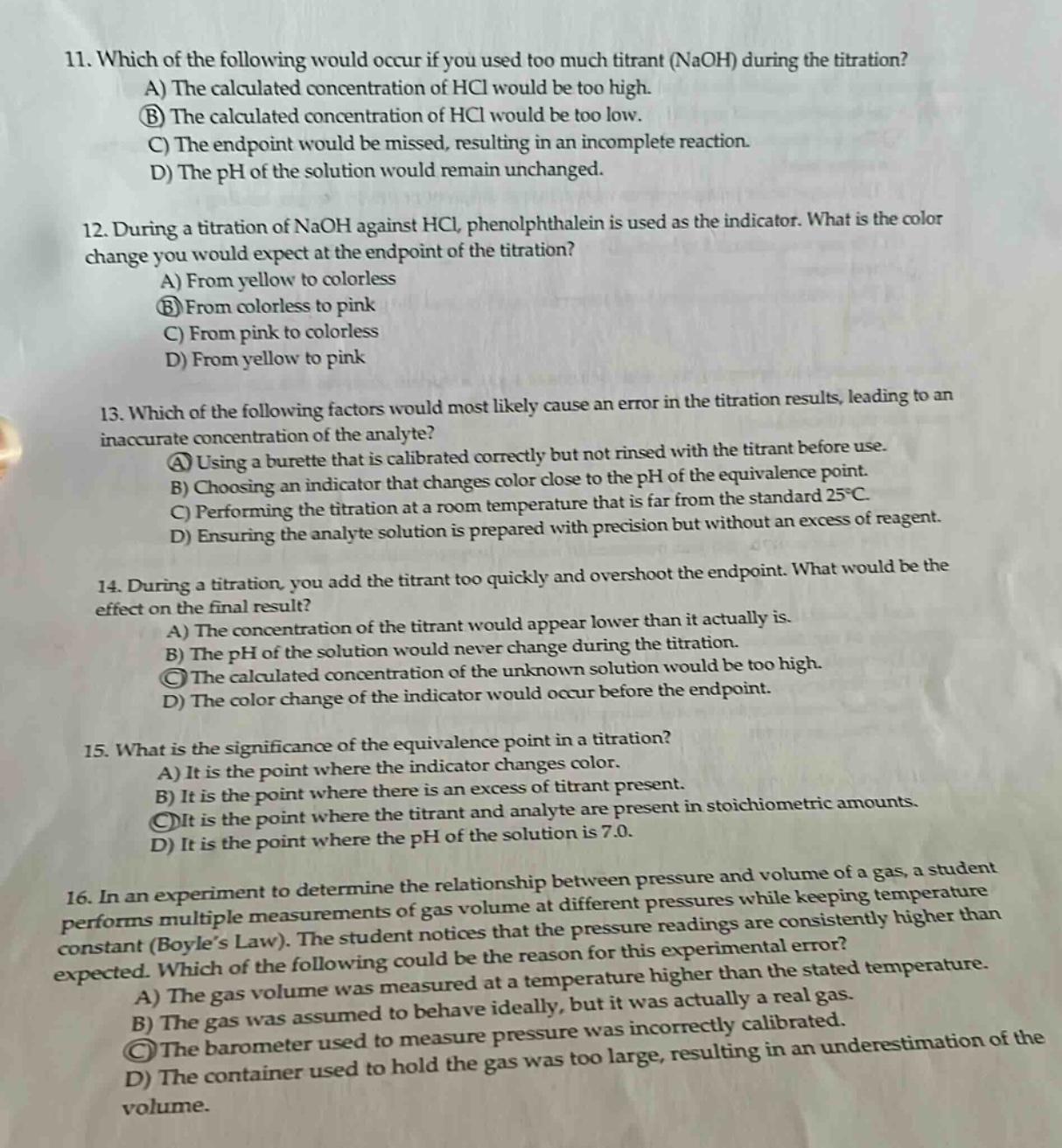 11. which of the following would occur if you used too much titrant (naoh) during the titration?\na) the calculated concentration of hcl would be too high.\nb) the calculated concentration of hcl would be too low.\nc) the endpoint would be missed, resulting in an incomplete reaction.\nd) the ph of the solution would remain unchanged.\n12. during a titration of naoh against hcl, phenolphthalein is used as the indicator. what is the color change you would expect at the endpoint of the titration?\na) from yellow to colorless\nb) from colorless to pink\nc) from pink to colorless\nd) from yellow to pink\n13. which of the following factors would most likely cause an error in the titration results, leading to an inaccurate concentration of the analyte?\na) using a burette that is calibrated correctly but not rinsed with the titrant before use.\nb) choosing an indicator that changes color close to the ph of the equivalence point.\nc) performing the titration at a room temperature that is far from the standard 25°c.\nd) ensuring the analyte solution is prepared with precision but without an excess of reagent.\n14. during a titration, you add the titrant too quickly and overshoot the endpoint. what would be the effect on the final result?\na) the concentration of the titrant would appear lower than it actually is.\nb) the ph of the solution would never change during the titration.\nc) the calculated concentration of the unknown solution would be too high.\nd) the color change of the indicator would occur before the endpoint.\n15. what is the significance of the equivalence point in a titration?\na) it is the point where the indicator changes color.\nb) it is the point where there is an excess of titrant present.\nc) it is the point where the titrant and analyte are present in stoichiometric amounts.\nd) it is the point where the ph of the solution is 7.0.\n16. in an experiment to determine the relationship between pressure and volume of a gas, a student performs multiple measurements of gas volume at different pressures while keeping temperature constant (boyle’s law). the student notices that the pressure readings are consistently higher than expected. which of the following could be the reason for this experimental error?\na) the gas volume was measured at a temperature higher than the stated temperature.\nb) the gas was assumed to behave ideally, but it was actually a real gas.\nc) the barometer used to measure pressure was incorrectly calibrated.\nd) the container used to hold the gas was too large, resulting in an underestimation of the volume.