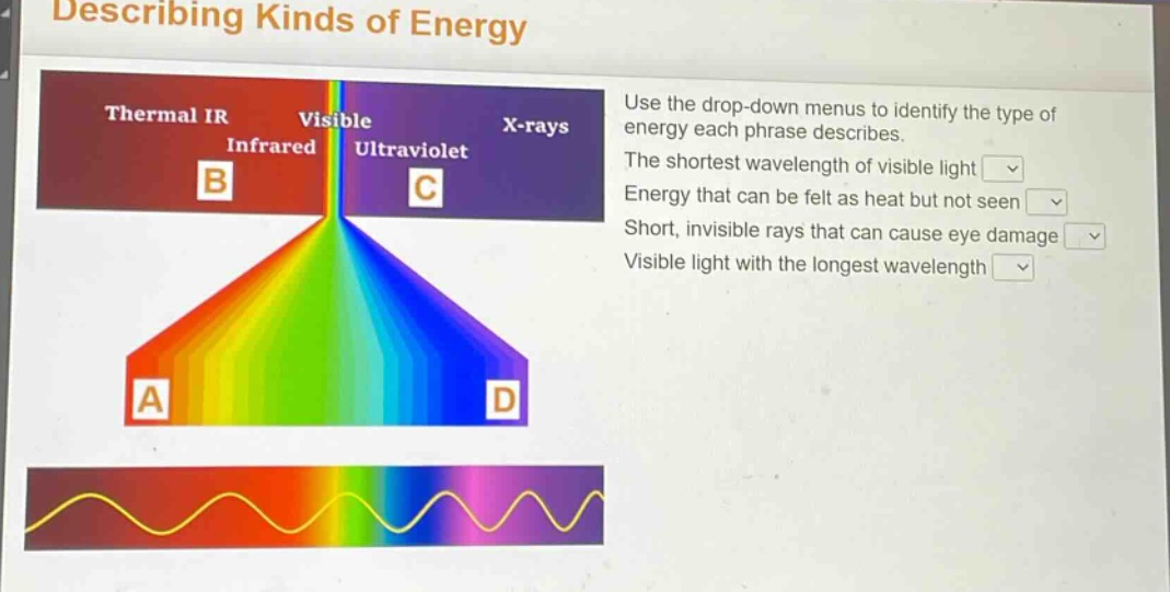 describing kinds of energy\nuse the drop - down menus to identify the type of energy each phrase describes.\nthe shortest wavelength of visible light\nenergy that can be felt as heat but not seen\nshort, invisible rays that can cause eye damage\nvisible light with the longest wavelength