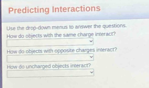 predicting interactions\nuse the drop - down menus to answer the questions.\nhow do objects with the same charge interact?\nhow do objects with opposite charges interact?\nhow do uncharged objects interact?