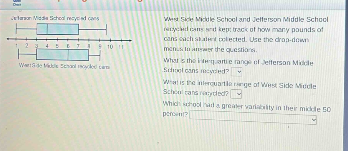 jefferson middle school recycled cans\nwest side middle school recycled cans\nwest side middle school and jefferson middle school recycled cans and kept track of how many pounds of cans each student collected. use the drop - down menus to answer the questions.\nwhat is the interquartile range of jefferson middle school cans recycled?\nwhat is the interquartile range of west side middle school cans recycled?\nwhich school had a greater variability in their middle 50 percent?