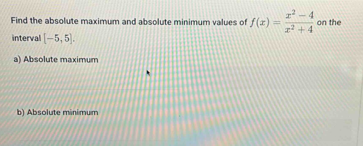 find the absolute maximum and absolute minimum values of $f(x)=\frac{x^{2}-4}{x^{2}+4}$ on the interval $-5,5$.\na) absolute maximum\nb) absolute minimum