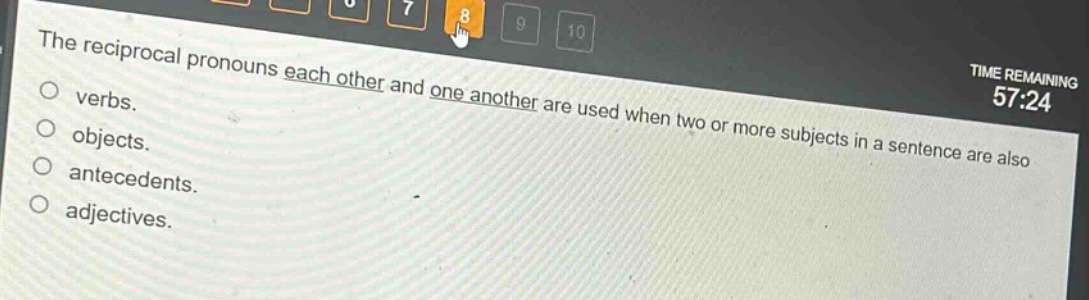 the reciprocal pronouns each other and one another are used when two or more subjects in a sentence are also\nverbs.\nobjects.\nantecedents.\nadjectives.