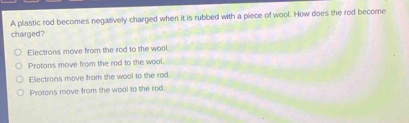 a plastic rod becomes negatively charged when it is rubbed with a piece of wool. how does the rod become charged?\no electrons move from the rod to the wool.\no protons move from the rod to the wool.\no electrons move from the wool to the rod.\no protons move from the wool to the rod.