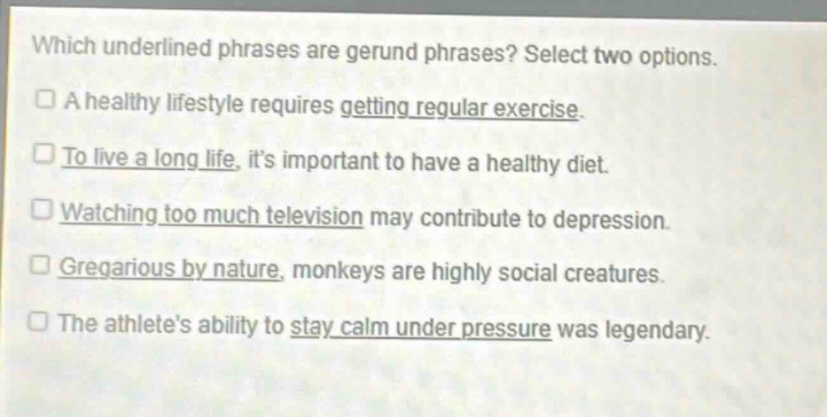 which underlined phrases are gerund phrases? select two options.\na healthy lifestyle requires getting regular exercise.\nto live a long life, its important to have a healthy diet.\nwatching too much television may contribute to depression.\ngregarious by nature, monkeys are highly social creatures.\nthe athletes ability to stay calm under pressure was legendary.