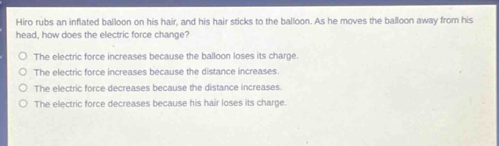 hiro rubs an inflated balloon on his hair, and his hair sticks to the balloon. as he moves the balloon away from his head, how does the electric force change?\no the electric force increases because the balloon loses its charge.\no the electric force increases because the distance increases.\no the electric force decreases because the distance increases.\no the electric force decreases because his hair loses its charge.