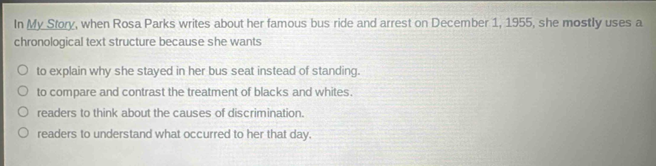 in my story, when rosa parks writes about her famous bus ride and arrest on december 1, 1955, she mostly uses a chronological text structure because she wants\nto explain why she stayed in her bus seat instead of standing.\nto compare and contrast the treatment of blacks and whites.\nreaders to think about the causes of discrimination.\nreaders to understand what occurred to her that day.