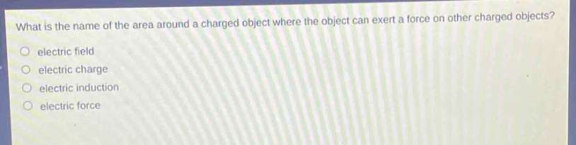 what is the name of the area around a charged object where the object can exert a force on other charged objects?\n○ electric field\n○ electric charge\n○ electric induction\n○ electric force