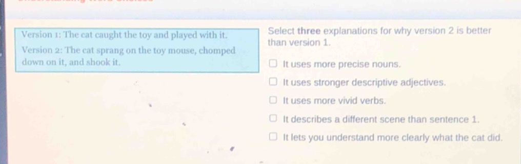 version 1: the cat caught the toy and played with it. version 2: the cat sprang on the toy mouse, chomped down on it, and shook it. select three explanations for why version 2 is better than version 1. it uses more precise nouns. it uses stronger descriptive adjectives. it uses more vivid verbs. it describes a different scene than sentence 1. it lets you understand more clearly what the cat did.
