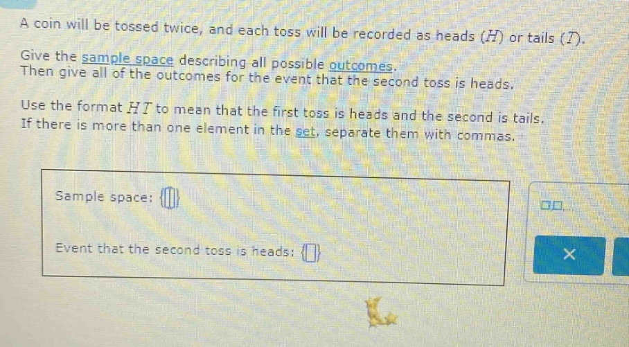 a coin will be tossed twice, and each toss will be recorded as heads (h) or tails (t). give the sample space describing all possible outcomes. then give all of the outcomes for the event that the second toss is heads. use the format ht to mean that the first toss is heads and the second is tails. if there is more than one element in the set, separate them with commas. sample space: event that the second toss is heads: