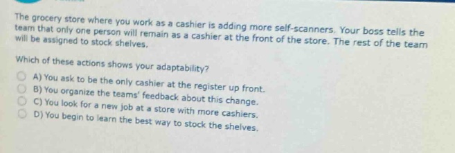 the grocery store where you work as a cashier is adding more self - scanners. your boss tells the team that only one person will remain as a cashier at the front of the store. the rest of the team will be assigned to stock shelves. which of these actions shows your adaptability? a) you ask to be the only cashier at the register up front. b) you organize the teams feedback about this change. c) you look for a new job at a store with more cashiers. d) you begin to learn the best way to stock the shelves.
