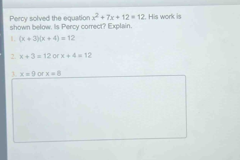 percy solved the equation $x^{2}+7x + 12 = 12$. his work is shown below. is percy correct? explain.\n1. $(x + 3)(x + 4)=12$\n2. $x + 3 = 12$ or $x + 4 = 12$\n3. $x = 9$ or $x = 8$