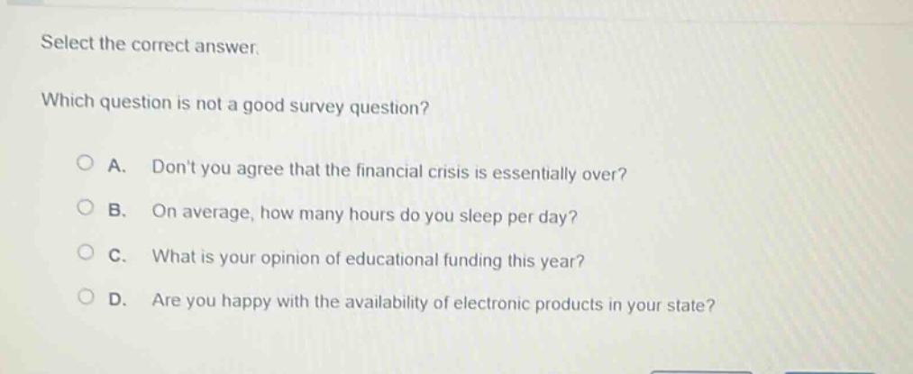 select the correct answer. which question is not a good survey question? a. dont you agree that the financial crisis is essentially over? b. on average, how many hours do you sleep per day? c. what is your opinion of educational funding this year? d. are you happy with the availability of electronic products in your state?