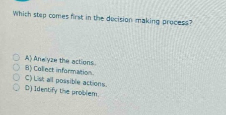 which step comes first in the decision - making process?\na) analyze the actions.\nb) collect information.\nc) list all possible actions.\nd) identify the problem.