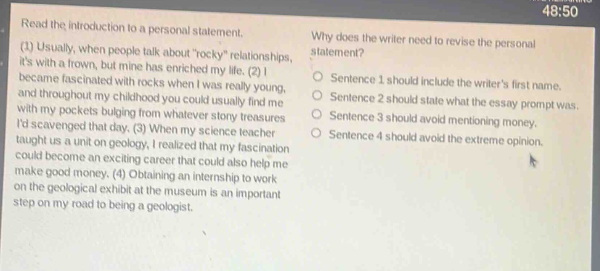 read the introduction to a personal statement. (1) usually, when people talk about \rocky\ relationships, its with a frown, but mine has enriched my life. (2) i became fascinated with rocks when i was really young, and throughout my childhood you could usually find me with my pockets bulging from whatever stony treasures id scavenged that day. (3) when my science teacher taught us a unit on geology, i realized that my fascination could become an exciting career that could also help me make good money. (4) obtaining an internship to work on the geological exhibit at the museum is an important step on my road to being a geologist. why does the writer need to revise the personal statement? sentence 1 should include the writers first name. sentence 2 should state what the essay prompt was. sentence 3 should avoid mentioning money. sentence 4 should avoid the extreme opinion.