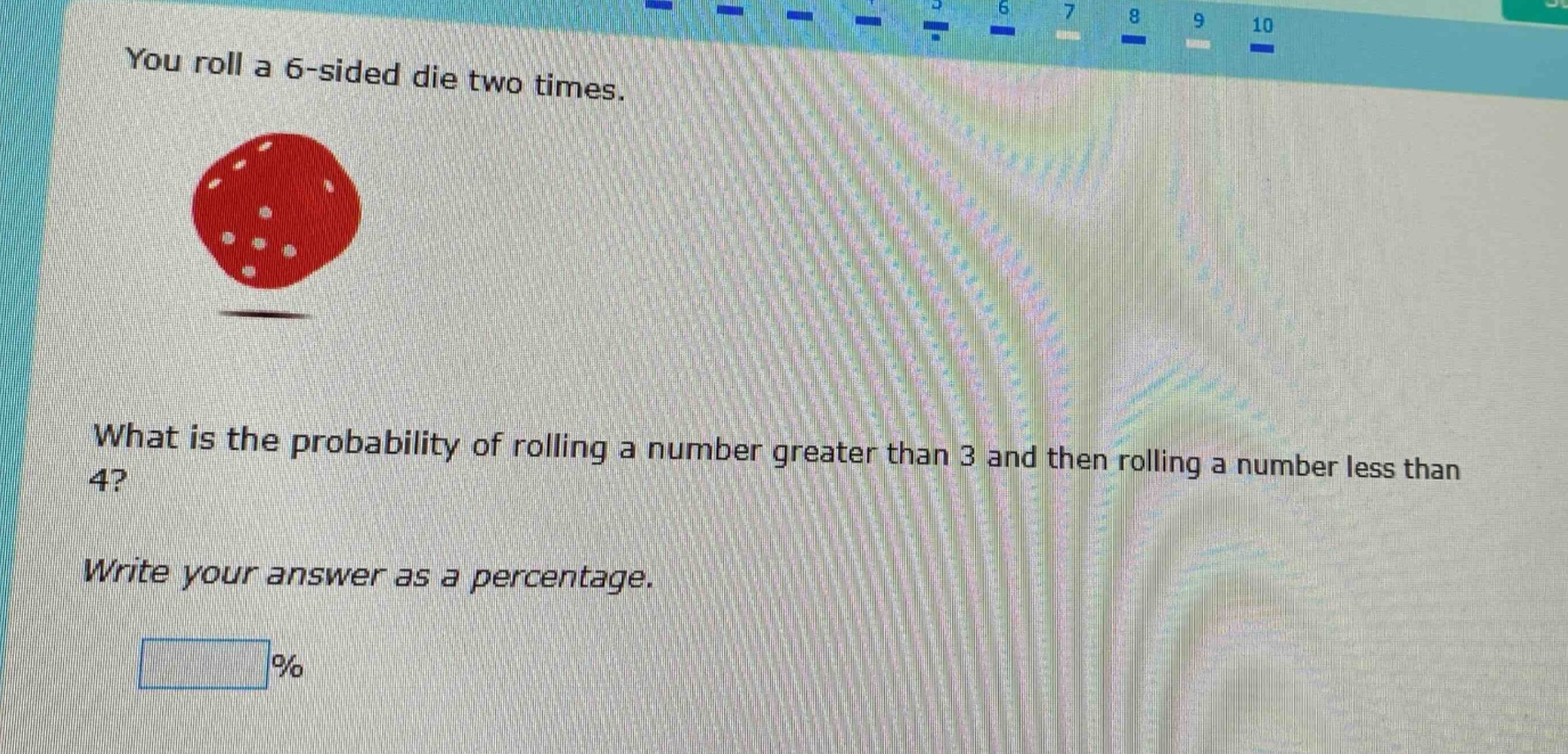 you roll a 6 - sided die two times. what is the probability of rolling a number greater than 3 and then rolling a number less than 4? write your answer as a percentage. %