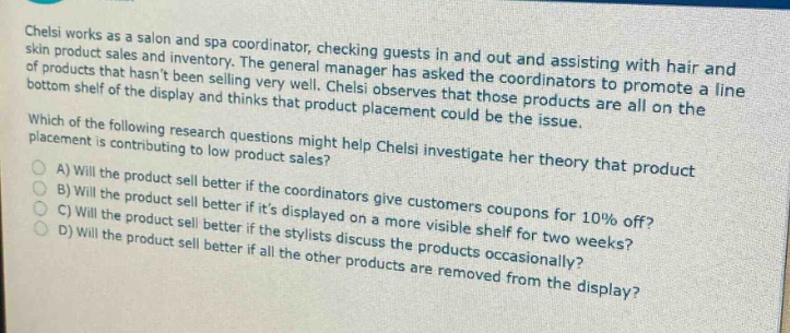 chelsi works as a salon and spa coordinator, checking guests in and out and assisting with hair and skin product sales and inventory. the general manager has asked the coordinators to promote a line of products that hasnt been selling very well. chelsi observes that those products are all on the bottom shelf of the display and thinks that product placement could be the issue. which of the following research questions might help chelsi investigate her theory that product placement is contributing to low product sales? a) will the product sell better if the coordinators give customers coupons for 10% off? b) will the product sell better if its displayed on a more visible shelf for two weeks? c) will the product sell better if the stylists discuss the products occasionally? d) will the product sell better if all the other products are removed from the display?