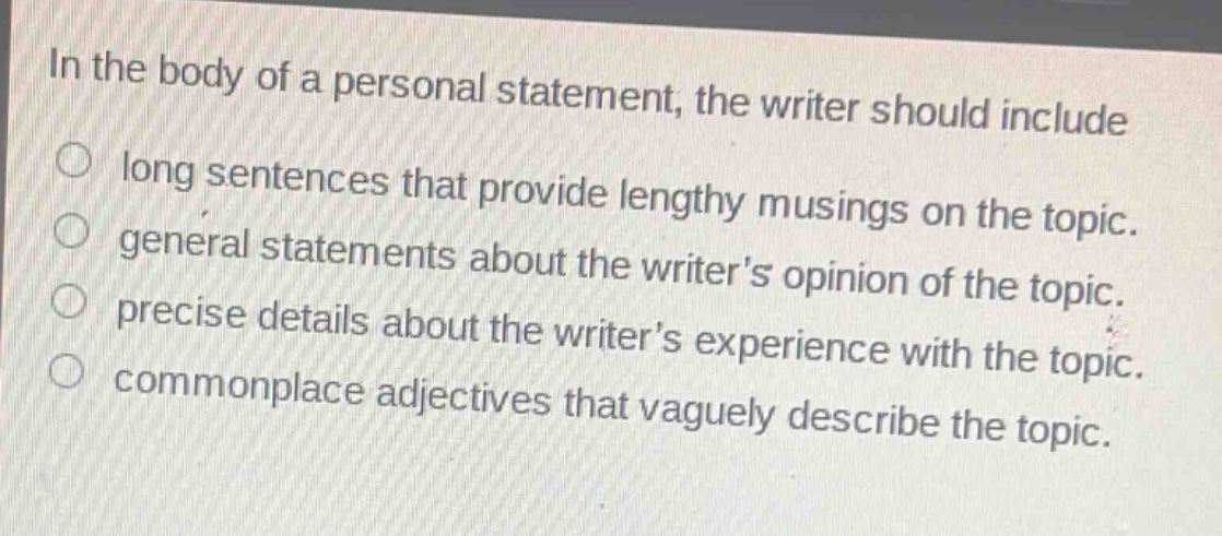 in the body of a personal statement, the writer should include\nlong sentences that provide lengthy musings on the topic.\ngeneral statements about the writers opinion of the topic.\nprecise details about the writers experience with the topic.\ncommonplace adjectives that vaguely describe the topic.
