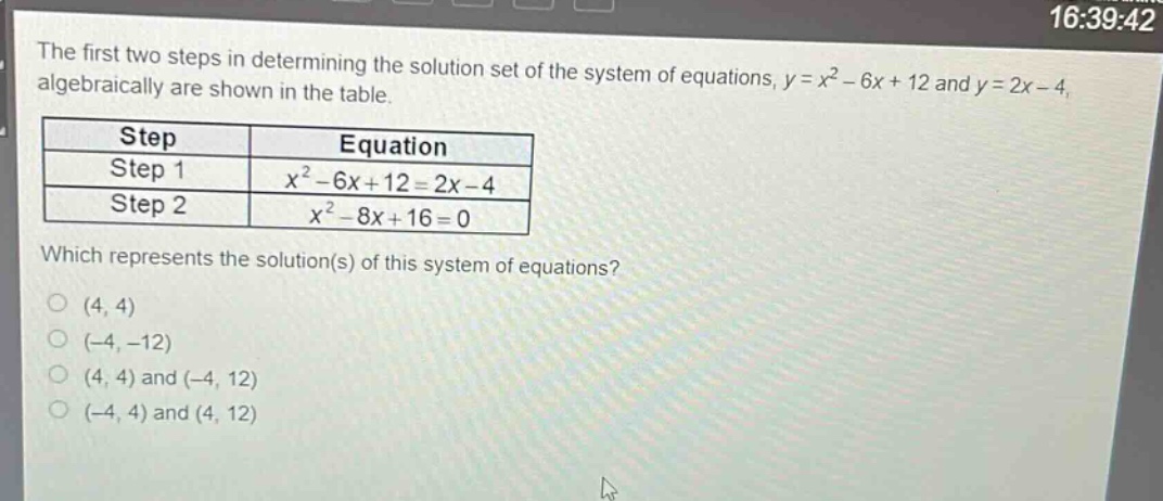 the first two steps in determining the solution set of the system of equations, y = x² - 6x + 12 and y = 2x - 4, algebraically are shown in the table.\n| step | equation |\n| ---- | ---- |\n| step 1 | x² - 6x + 12 = 2x - 4 |\n| step 2 | x² - 8x + 16 = 0 |\nwhich represents the solution(s) of this system of equations?\n(4, 4)\n(-4, -12)\n(4, 4) and (-4, 12)\n(-4, 4) and (4, 12)