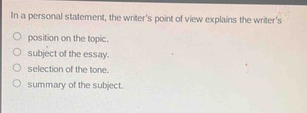in a personal statement, the writers point of view explains the writers\nposition on the topic.\nsubject of the essay.\nselection of the tone.\nsummary of the subject.
