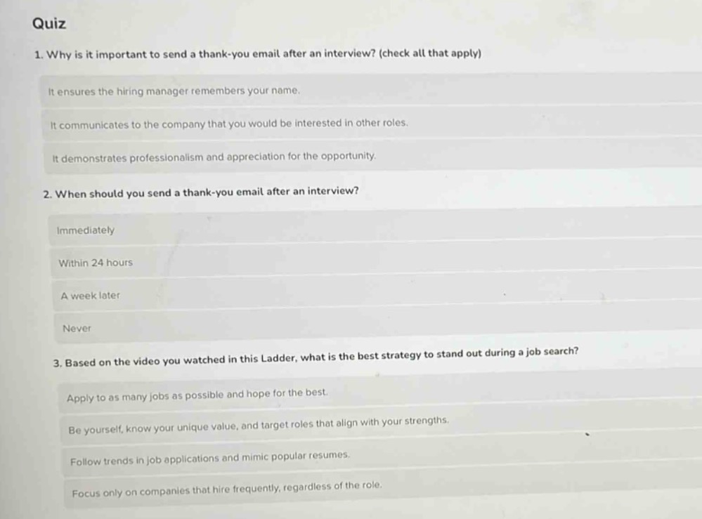 quiz\n1. why is it important to send a thank - you email after an interview? (check all that apply)\nit ensures the hiring manager remembers your name.\nit communicates to the company that you would be interested in other roles.\nit demonstrates professionalism and appreciation for the opportunity.\n2. when should you send a thank - you email after an interview?\nimmediately\nwithin 24 hours\na week later\nnever\n3. based on the video you watched in this ladder, what is the best strategy to stand out during a job search?\napply to as many jobs as possible and hope for the best.\nbe yourself, know your unique value, and target roles that align with your strengths.\nfollow trends in job applications and mimic popular resumes.\nfocus only on companies that hire frequently, regardless of the role.