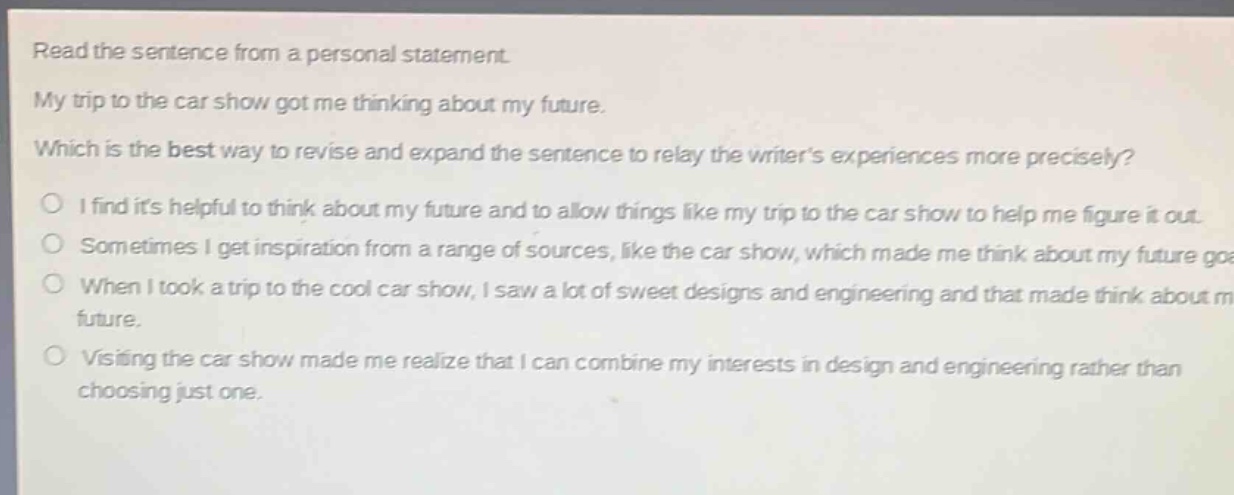 read the sentence from a personal statement. my trip to the car show got me thinking about my future. which is the best way to revise and expand the sentence to relay the writers experiences more precisely? i find its helpful to think about my future and to allow things like my trip to the car show to help me figure it out. sometimes i get inspiration from a range of sources, like the car show, which made me think about my future goals. when i took a trip to the cool car show, i saw a lot of sweet designs and engineering and that made think about my future. visiting the car show made me realize that i can combine my interests in design and engineering rather than choosing just one.