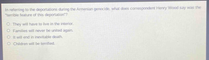in referring to the deportations during the armenian genocide, what does correspondent henry wood say was the \terrible feature of this deportation\?\no they will have to live in the interior.\no families will never be united again.\no it will end in inevitable death.\no children will be terrified.