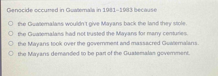 genocide occurred in guatemala in 1981 - 1983 because\no the guatemalans wouldnt give mayans back the land they stole.\no the guatemalans had not trusted the mayans for many centuries.\no the mayans took over the government and massacred guatemalans.\no the mayans demanded to be part of the guatemalan government.
