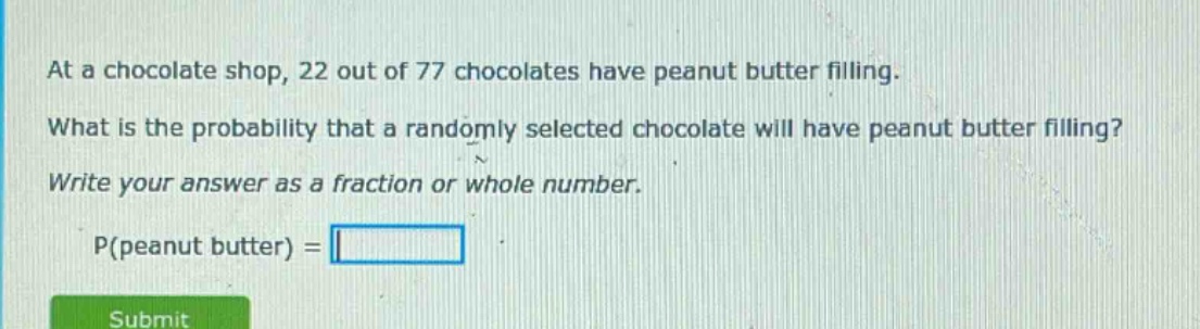 at a chocolate shop, 22 out of 77 chocolates have peanut butter filling. what is the probability that a randomly selected chocolate will have peanut butter filling? write your answer as a fraction or whole number. p(peanut butter) =
