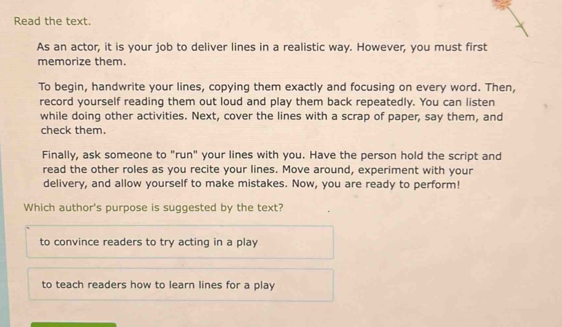 read the text.\nas an actor, it is your job to deliver lines in a realistic way. however, you must first memorize them.\nto begin, handwrite your lines, copying them exactly and focusing on every word. then, record yourself reading them out loud and play them back repeatedly. you can listen while doing other activities. next, cover the lines with a scrap of paper, say them, and check them.\nfinally, ask someone to \run\ your lines with you. have the person hold the script and read the other roles as you recite your lines. move around, experiment with your delivery, and allow yourself to make mistakes. now, you are ready to perform!\nwhich authors purpose is suggested by the text?\nto convince readers to try acting in a play\nto teach readers how to learn lines for a play
