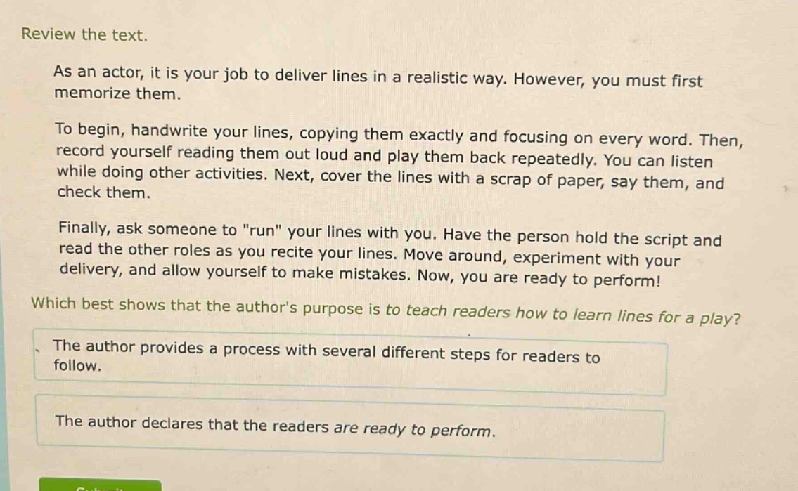 review the text.\nas an actor, it is your job to deliver lines in a realistic way. however, you must first memorize them.\nto begin, handwrite your lines, copying them exactly and focusing on every word. then, record yourself reading them out loud and play them back repeatedly. you can listen while doing other activities. next, cover the lines with a scrap of paper, say them, and check them.\nfinally, ask someone to \run\ your lines with you. have the person hold the script and read the other roles as you recite your lines. move around, experiment with your delivery, and allow yourself to make mistakes. now, you are ready to perform!\nwhich best shows that the authors purpose is to teach readers how to learn lines for a play?\nthe author provides a process with several different steps for readers to follow.\nthe author declares that the readers are ready to perform.