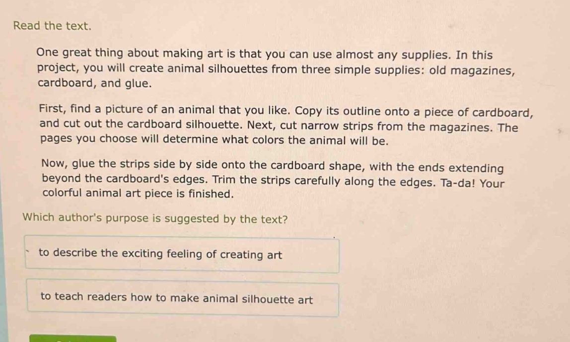 read the text.\none great thing about making art is that you can use almost any supplies. in this project, you will create animal silhouettes from three simple supplies: old magazines, cardboard, and glue.\nfirst, find a picture of an animal that you like. copy its outline onto a piece of cardboard, and cut out the cardboard silhouette. next, cut narrow strips from the magazines. the pages you choose will determine what colors the animal will be.\nnow, glue the strips side by side onto the cardboard shape, with the ends extending beyond the cardboards edges. trim the strips carefully along the edges. ta - da! your colorful animal art piece is finished.\nwhich authors purpose is suggested by the text?\nto describe the exciting feeling of creating art\nto teach readers how to make animal silhouette art