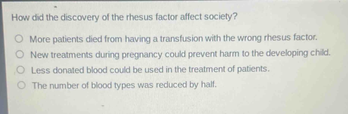 how did the discovery of the rhesus factor affect society?\no more patients died from having a transfusion with the wrong rhesus factor.\no new treatments during pregnancy could prevent harm to the developing child.\no less donated blood could be used in the treatment of patients.\no the number of blood types was reduced by half.