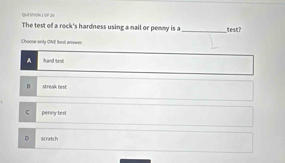 question 1 of 20\nthe test of a rocks hardness using a nail or penny is a ____________ test?\nchoose only one best answer.\na hard test\nb streak test\nc penny test\nd scratch