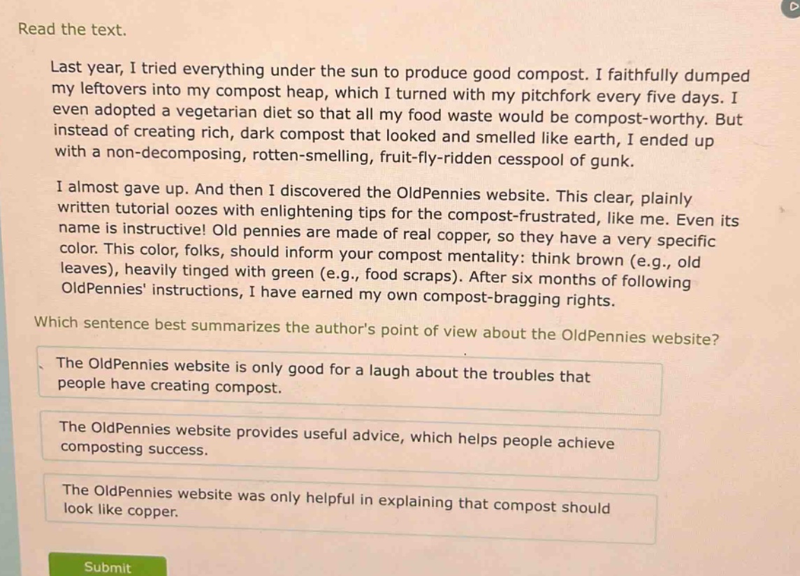 read the text.\nlast year, i tried everything under the sun to produce good compost. i faithfully dumped my leftovers into my compost heap, which i turned with my pitchfork every five days. i even adopted a vegetarian diet so that all my food waste would be compost - worthy. but instead of creating rich, dark compost that looked and smelled like earth, i ended up with a non - decomposing, rotten - smelling, fruit - fly - ridden cesspool of gunk.\ni almost gave up. and then i discovered the oldpennies website. this clear, plainly written tutorial oozes with enlightening tips for the compost - frustrated, like me. even its name is instructive! old pennies are made of real copper, so they have a very specific color. this color, folks, should inform your compost mentality: think brown (e.g., old leaves), heavily tinged with green (e.g., food scraps). after six months of following oldpennies instructions, i have earned my own compost - bragging rights.\nwhich sentence best summarizes the authors point of view about the oldpennies website?\nthe oldpennies website is only good for a laugh about the troubles that people have creating compost.\nthe oldpennies website provides useful advice, which helps people achieve composting success.\nthe oldpennies website was only helpful in explaining that compost should look like copper.