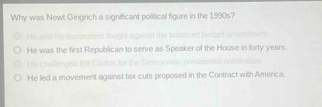 why was newt gingrich a significant political figure in the 1990s?\nhe and his supporters fought against the balanced budget amendment.\nhe was the first republican to serve as speaker of the house in forty years.\nhe challenged bill clinton for the democratic presidential nomination.\nhe led a movement against tax cuts proposed in the contract with america.