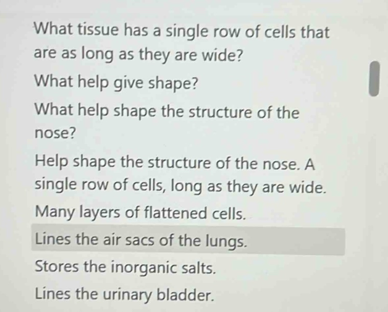 what tissue has a single row of cells that are as long as they are wide? what help give shape? what help shape the structure of the nose? help shape the structure of the nose. a single row of cells, long as they are wide. many layers of flattened cells. lines the air sacs of the lungs. stores the inorganic salts. lines the urinary bladder.