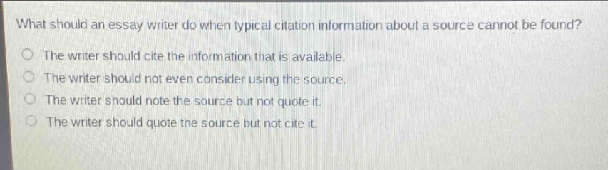 what should an essay writer do when typical citation information about a source cannot be found?\nthe writer should cite the information that is available.\nthe writer should not even consider using the source.\nthe writer should note the source but not quote it.\nthe writer should quote the source but not cite it.