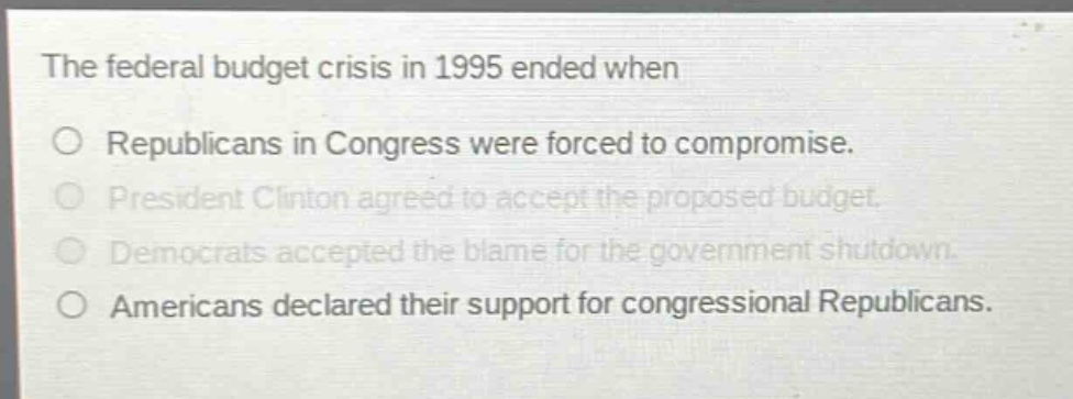 the federal budget crisis in 1995 ended when\nrepublicans in congress were forced to compromise.\npresident clinton agreed to accept the proposed budget.\ndemocrats accepted the blame for the government shutdown.\namericans declared their support for congressional republicans.
