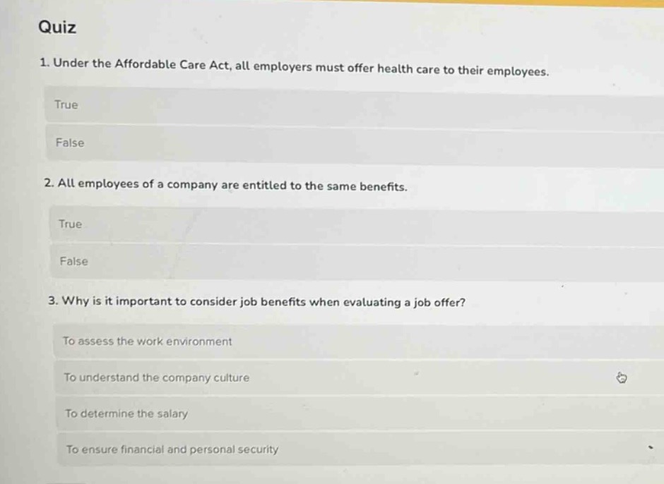 quiz\n1. under the affordable care act, all employers must offer health care to their employees.\ntrue\nfalse\n2. all employees of a company are entitled to the same benefits.\ntrue\nfalse\n3. why is it important to consider job benefits when evaluating a job offer?\nto assess the work environment\nto understand the company culture\nto determine the salary\nto ensure financial and personal security