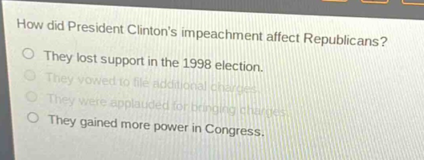 how did president clintons impeachment affect republicans?\no they lost support in the 1998 election.\no they vowed to file additional charges.\no they were applauded for bringing charges.\no they gained more power in congress.