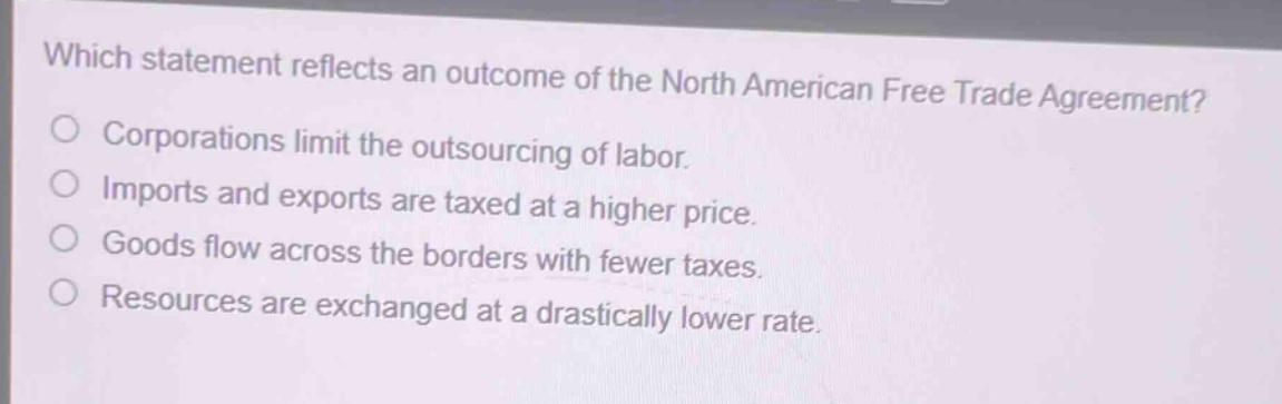 which statement reflects an outcome of the north american free trade agreement?\ncorporations limit the outsourcing of labor.\nimports and exports are taxed at a higher price.\ngoods flow across the borders with fewer taxes.\nresources are exchanged at a drastically lower rate.