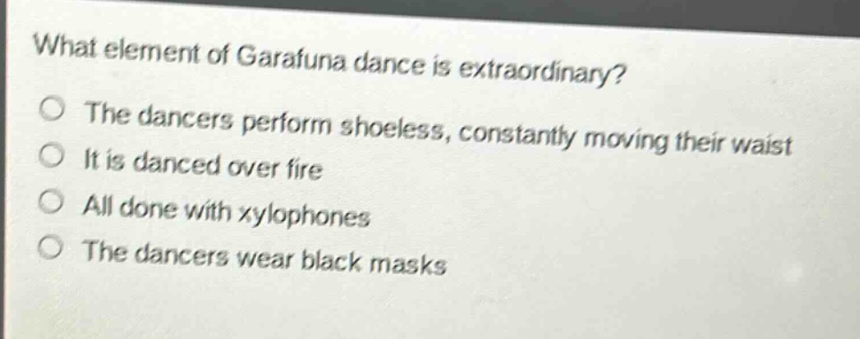 what element of garafuna dance is extraordinary?\nthe dancers perform shoeless, constantly moving their waist\nit is danced over fire\nall done with xylophones\nthe dancers wear black masks