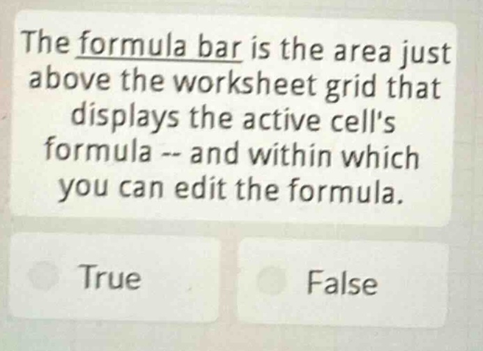 the formula bar is the area just above the worksheet grid that displays the active cells formula -- and within which you can edit the formula.\ntrue\nfalse