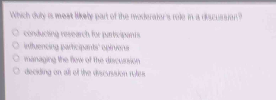 which duty is most likely part of the moderators role in a discussion?\nconducting research for participants\ninfluencing participants opinions\nmanaging the flow of the discussion\ndeciding on all of the discussion rules