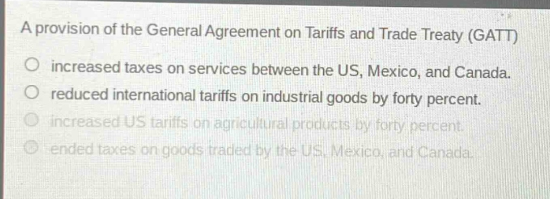 a provision of the general agreement on tariffs and trade treaty (gatt)\n○ increased taxes on services between the us, mexico, and canada.\n○ reduced international tariffs on industrial goods by forty percent.\n○ increased us tariffs on agricultural products by forty percent.\n○ ended taxes on goods traded by the us, mexico, and canada.