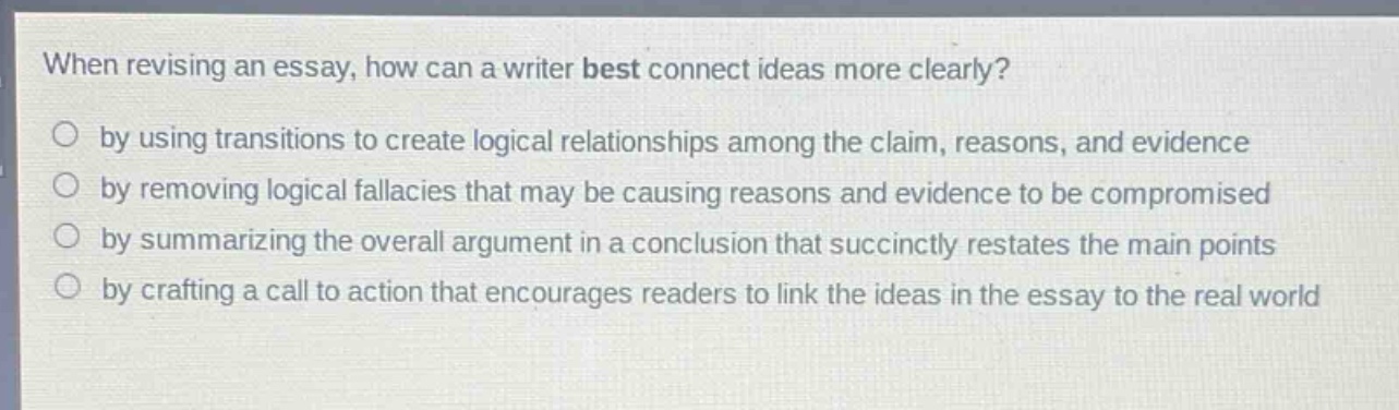 when revising an essay, how can a writer best connect ideas more clearly?\nby using transitions to create logical relationships among the claim, reasons, and evidence\nby removing logical fallacies that may be causing reasons and evidence to be compromised\nby summarizing the overall argument in a conclusion that succinctly restates the main points\nby crafting a call to action that encourages readers to link the ideas in the essay to the real world