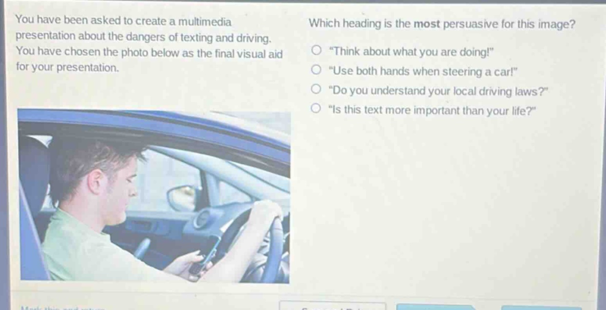 you have been asked to create a multimedia presentation about the dangers of texting and driving. you have chosen the photo below as the final visual aid for your presentation. which heading is the most persuasive for this image? \think about what you are doing!\ \use both hands when steering a car!\ \do you understand your local driving laws?\ \is this text more important than your life?\